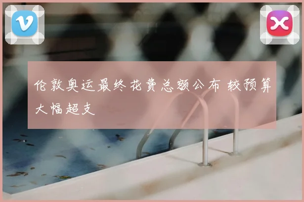 伦敦奥运最终花费总额公布 较预算大幅超支